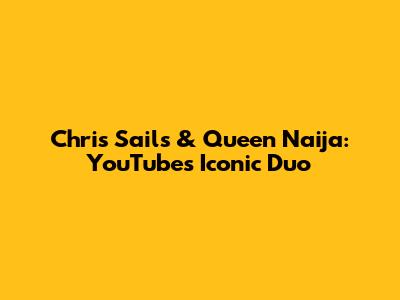 Chris Sails & Queen Naija: YouTube's Iconic Duo