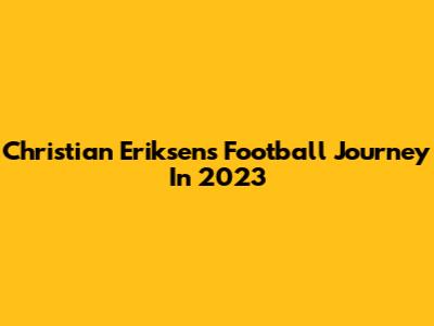 Christian Eriksen's Football Journey In 2023
