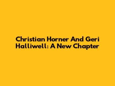 Christian Horner And Geri Halliwell: A New Chapter