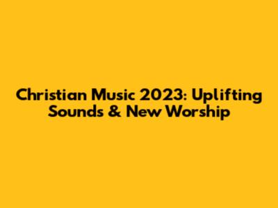 Christian Music 2023: Uplifting Sounds & New Worship