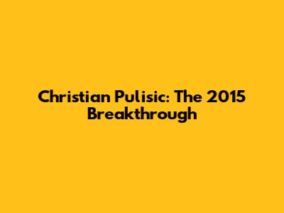 Christian Pulisic: The 2015 Breakthrough