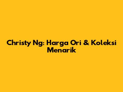 Christy Ng: Harga Ori & Koleksi Menarik