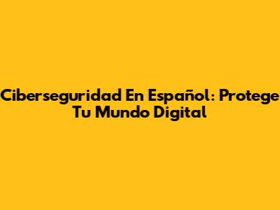 Ciberseguridad En Español: Protege Tu Mundo Digital