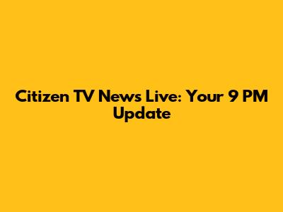 Citizen TV News Live: Your 9 PM Update