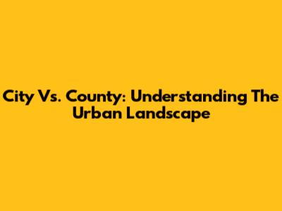 City Vs. County: Understanding The Urban Landscape