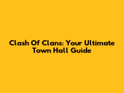 Clash Of Clans: Your Ultimate Town Hall Guide