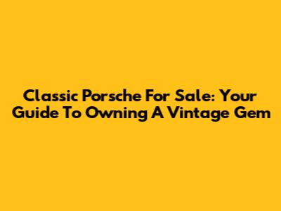 Classic Porsche For Sale: Your Guide To Owning A Vintage Gem