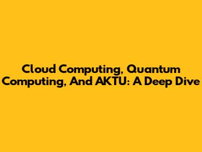 Cloud Computing, Quantum Computing, And AKTU: A Deep Dive