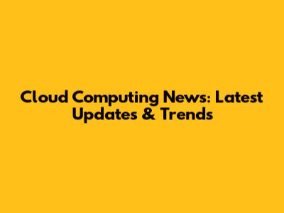 Cloud Computing News: Latest Updates & Trends