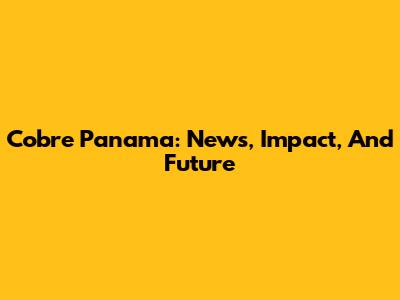 Cobre Panama: News, Impact, And Future