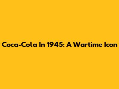 Coca-Cola In 1945: A Wartime Icon