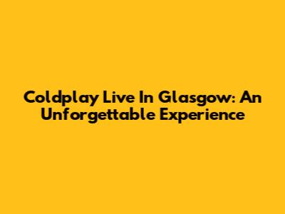Coldplay Live In Glasgow: An Unforgettable Experience