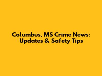 Columbus, MS Crime News: Updates & Safety Tips