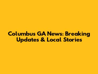 Columbus GA News: Breaking Updates & Local Stories