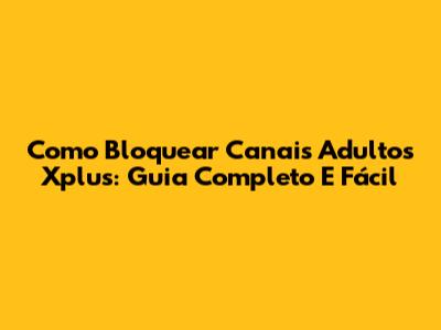 Como Bloquear Canais Adultos Xplus: Guia Completo E Fácil
