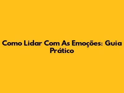 Como Lidar Com As Emoções: Guia Prático