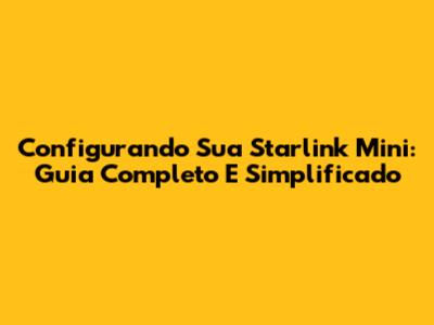 Configurando Sua Starlink Mini: Guia Completo E Simplificado