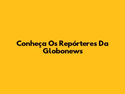 Conheça Os Repórteres Da Globonews