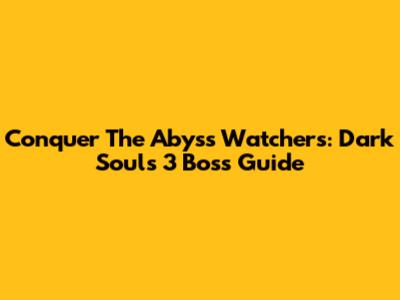 Conquer The Abyss Watchers: Dark Souls 3 Boss Guide