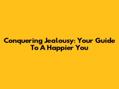 Conquering Jealousy: Your Guide To A Happier You