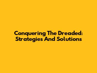 Conquering The Dreaded: Strategies And Solutions