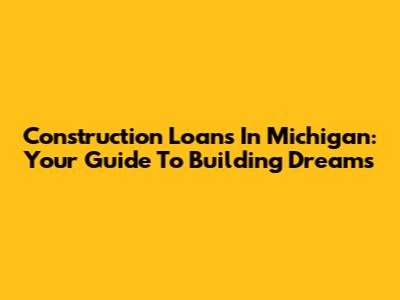 Construction Loans In Michigan: Your Guide To Building Dreams