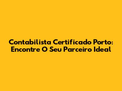 Contabilista Certificado Porto: Encontre O Seu Parceiro Ideal
