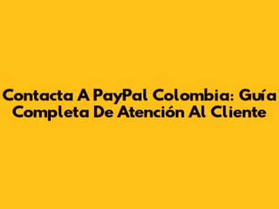 Contacta A PayPal Colombia: Guía Completa De Atención Al Cliente