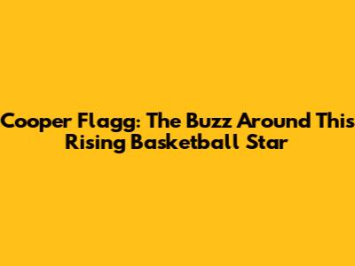 Cooper Flagg: The Buzz Around This Rising Basketball Star