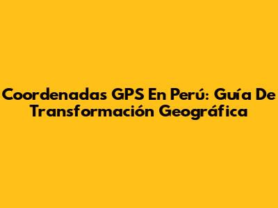 Coordenadas GPS En Perú: Guía De Transformación Geográfica
