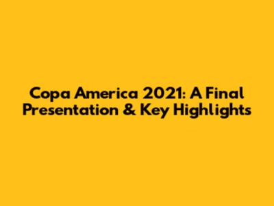 Copa America 2021: A Final Presentation & Key Highlights