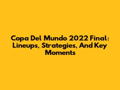 Copa Del Mundo 2022 Final: Lineups, Strategies, And Key Moments