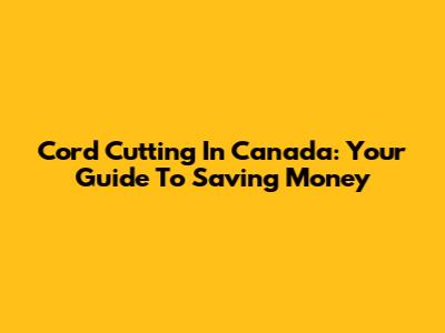 Cord Cutting In Canada: Your Guide To Saving Money