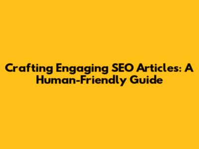 Crafting Engaging SEO Articles: A Human-Friendly Guide