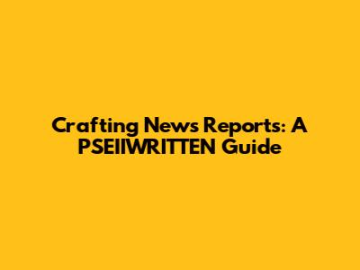 Crafting News Reports: A PSEIIWRITTEN Guide
