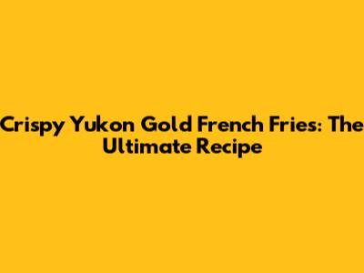 Crispy Yukon Gold French Fries: The Ultimate Recipe