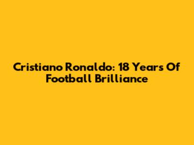 Cristiano Ronaldo: 18 Years Of Football Brilliance