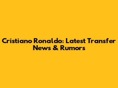 Cristiano Ronaldo: Latest Transfer News & Rumors