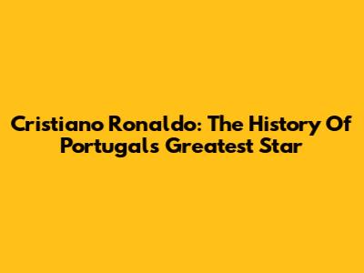 Cristiano Ronaldo: The History Of Portugal's Greatest Star