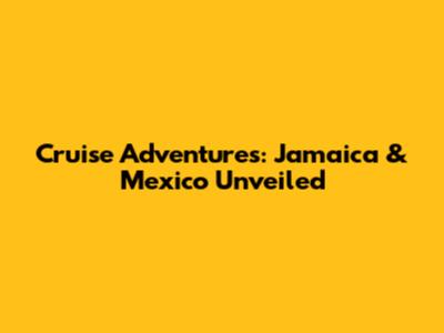 Cruise Adventures: Jamaica & Mexico Unveiled