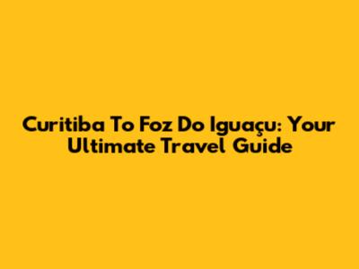 Curitiba To Foz Do Iguaçu: Your Ultimate Travel Guide