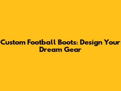 Custom Football Boots: Design Your Dream Gear