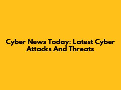 Cyber News Today: Latest Cyber Attacks And Threats
