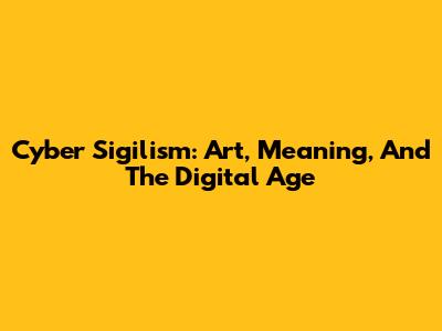 Cyber Sigilism: Art, Meaning, And The Digital Age