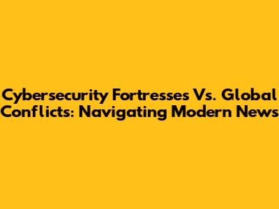 Cybersecurity Fortresses Vs. Global Conflicts: Navigating Modern News