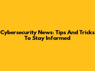 Cybersecurity News: Tips And Tricks To Stay Informed
