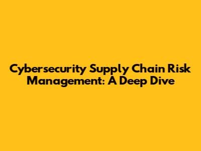 Cybersecurity Supply Chain Risk Management: A Deep Dive