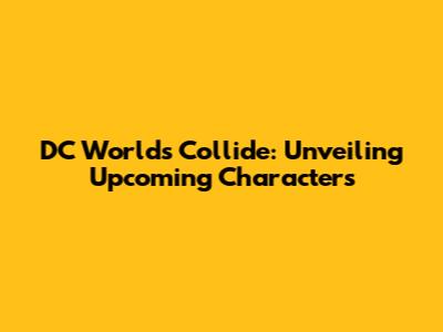 DC Worlds Collide: Unveiling Upcoming Characters