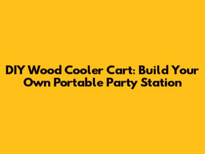 DIY Wood Cooler Cart: Build Your Own Portable Party Station