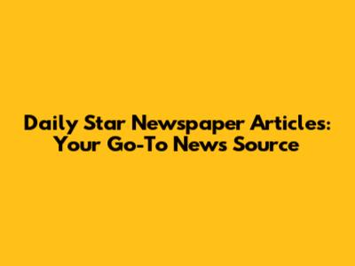 Daily Star Newspaper Articles: Your Go-To News Source